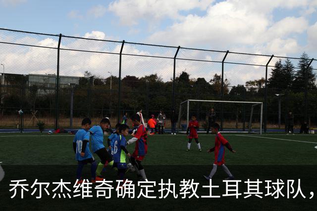 乔尔杰维奇确定执教土耳其球队，在中国男篮下课后 首度拿起教鞭！